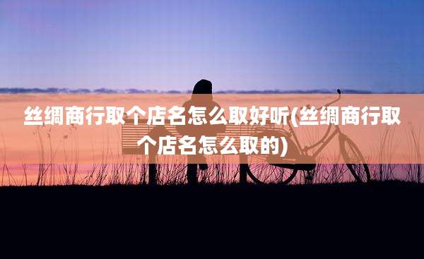 丝绸商行取个店名怎么取好听(丝绸商行取个店名怎么取的)