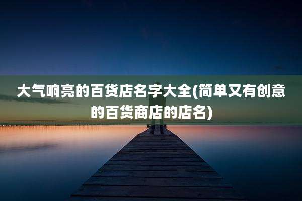 大气响亮的百货店名字大全(简单又有创意的百货商店的店名)