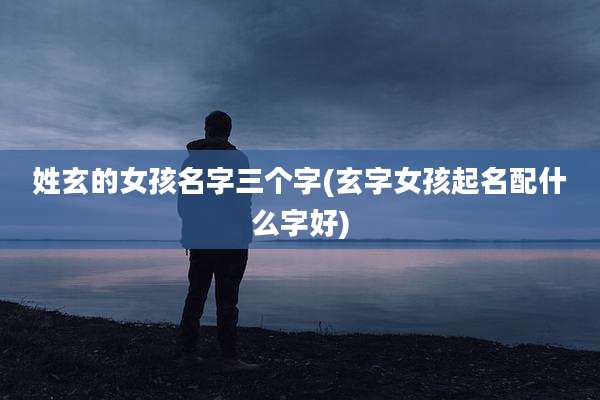 姓玄的女孩名字三个字(玄字女孩起名配什么字好)