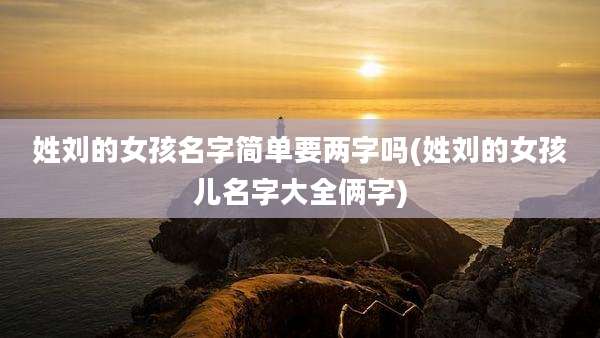 姓刘的女孩名字简单要两字吗(姓刘的女孩儿名字大全俩字)