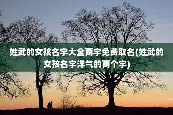 姓武的女孩名字大全两字免费取名(姓武的女孩名字洋气的两个字)
