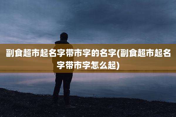 副食超市起名字带市字的名字(副食超市起名字带市字怎么起)