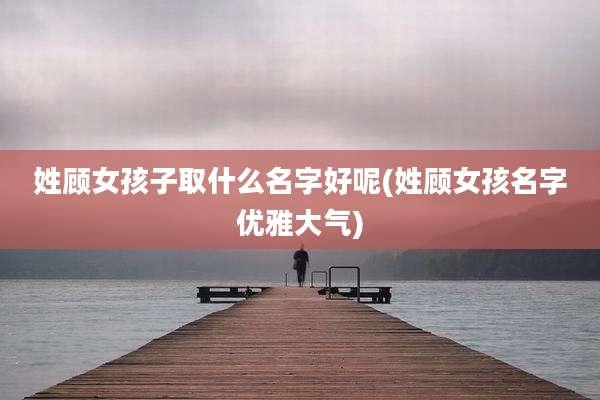 姓顾女孩子取什么名字好呢(姓顾女孩名字优雅大气)