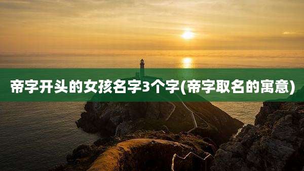 帝字开头的女孩名字3个字(帝字取名的寓意)