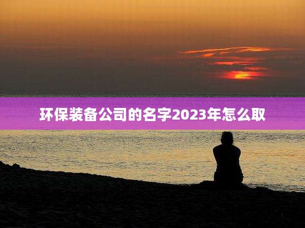 环保装备公司的名字2023年怎么取