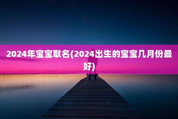 2024年宝宝取名(2024出生的宝宝几月份最好)
