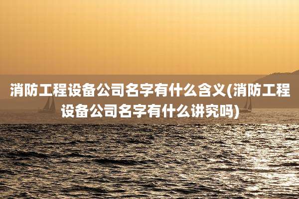 消防工程设备公司名字有什么含义(消防工程设备公司名字有什么讲究吗)