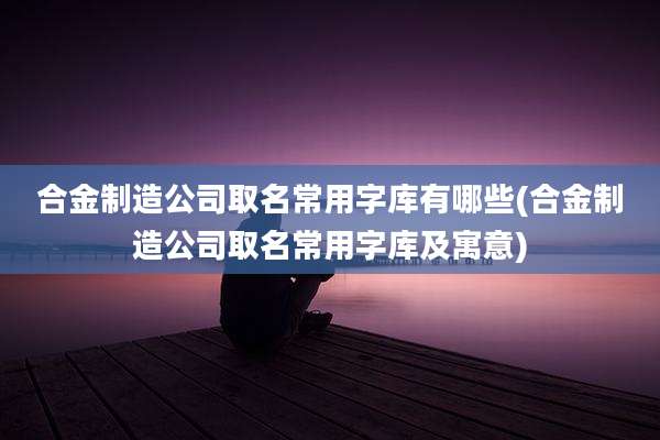 合金制造公司取名常用字库有哪些(合金制造公司取名常用字库及寓意)