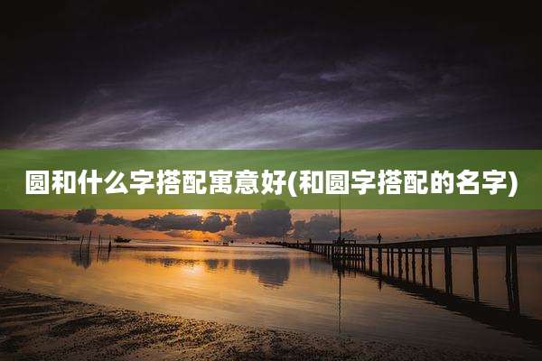 圆和什么字搭配寓意好(和圆字搭配的名字)