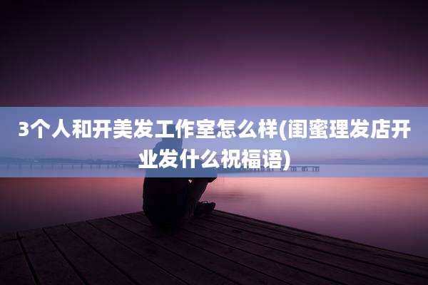 3个人和开美发工作室怎么样(闺蜜理发店开业发什么祝福语)