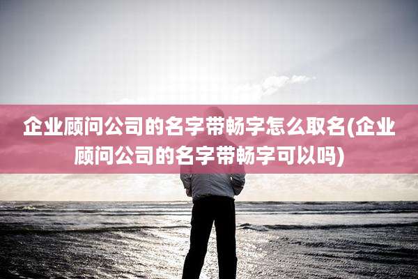 企业顾问公司的名字带畅字怎么取名(企业顾问公司的名字带畅字可以吗)