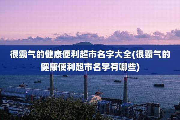 很霸气的健康便利超市名字大全(很霸气的健康便利超市名字有哪些)