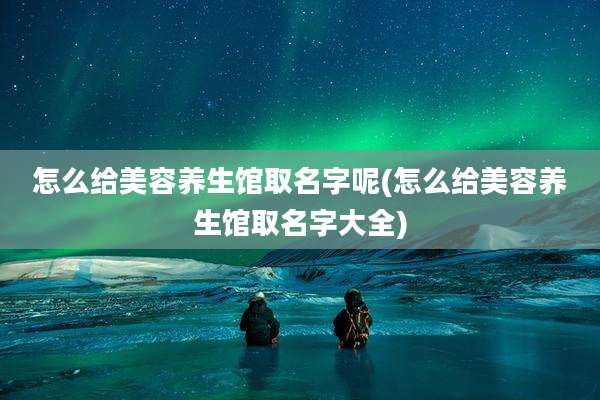 怎么给美容养生馆取名字呢(怎么给美容养生馆取名字大全)