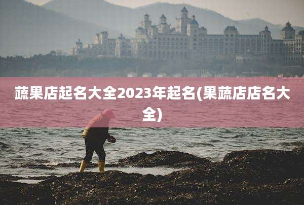 蔬果店起名大全2023年起名(果蔬店店名大全)