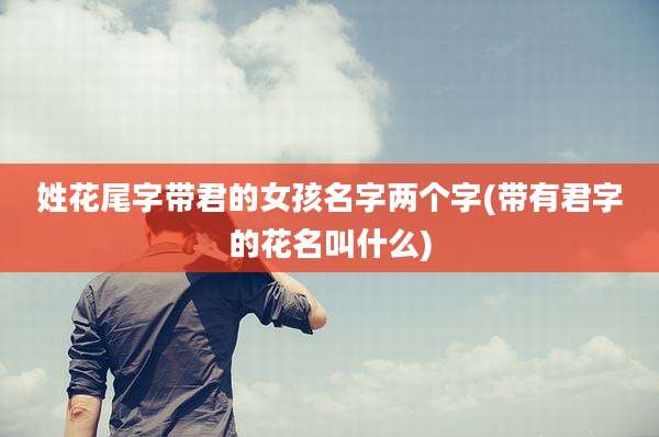 姓花尾字带君的女孩名字两个字(带有君字的花名叫什么)