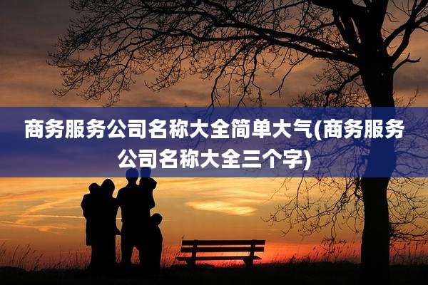商务服务公司名称大全简单大气(商务服务公司名称大全三个字)