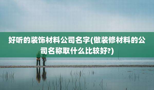 好听的装饰材料公司名字(做装修材料的公司名称取什么比较好?)