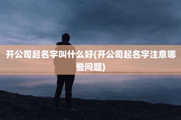开公司起名字叫什么好(开公司起名字注意哪些问题)