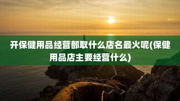 开保健用品经营部取什么店名最火呢(保健用品店主要经营什么)