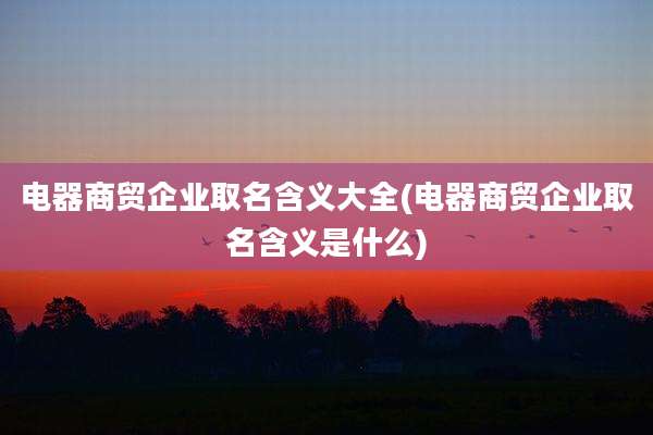 电器商贸企业取名含义大全(电器商贸企业取名含义是什么)