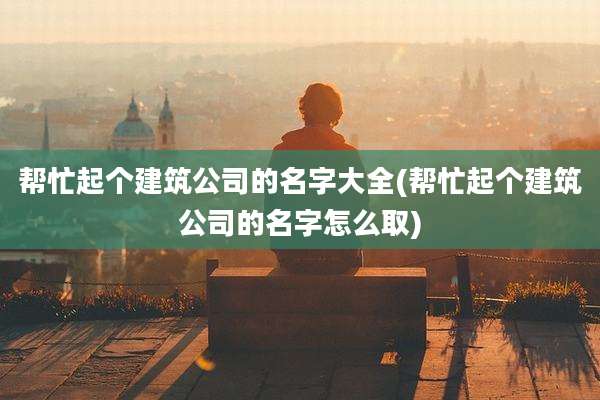 帮忙起个建筑公司的名字大全(帮忙起个建筑公司的名字怎么取)