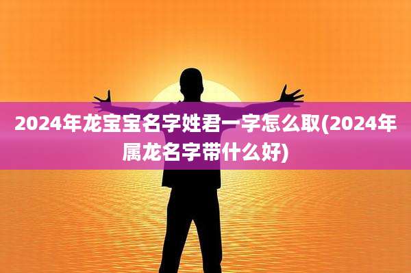 2024年龙宝宝名字姓君一字怎么取(2024年属龙名字带什么好)