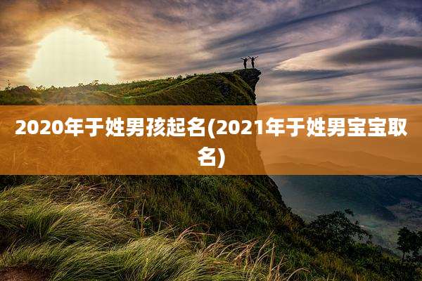 2020年于姓男孩起名(2021年于姓男宝宝取名)