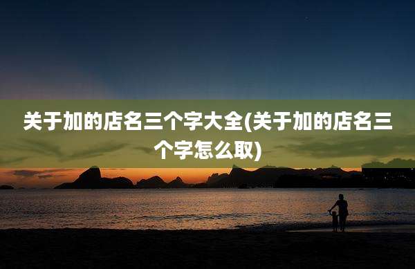 关于加的店名三个字大全(关于加的店名三个字怎么取)