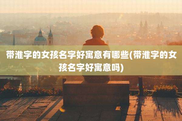 带淮字的女孩名字好寓意有哪些(带淮字的女孩名字好寓意吗)