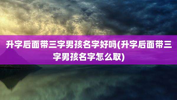 升字后面带三字男孩名字好吗(升字后面带三字男孩名字怎么取)