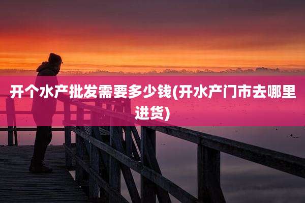 开个水产批发需要多少钱(开水产门市去哪里进货)