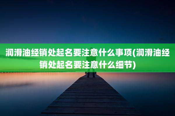 润滑油经销处起名要注意什么事项(润滑油经销处起名要注意什么细节)