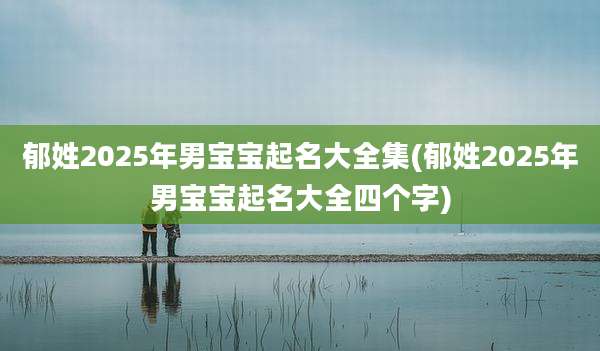 郁姓2025年男宝宝起名大全集(郁姓2025年男宝宝起名大全四个字)