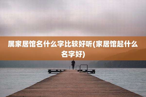 属家居馆名什么字比较好听(家居馆起什么名字好)