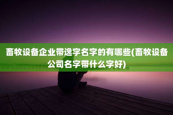 畜牧设备企业带逸字名字的有哪些(畜牧设备公司名字带什么字好)