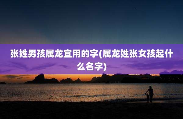 张姓男孩属龙宜用的字(属龙姓张女孩起什么名字)