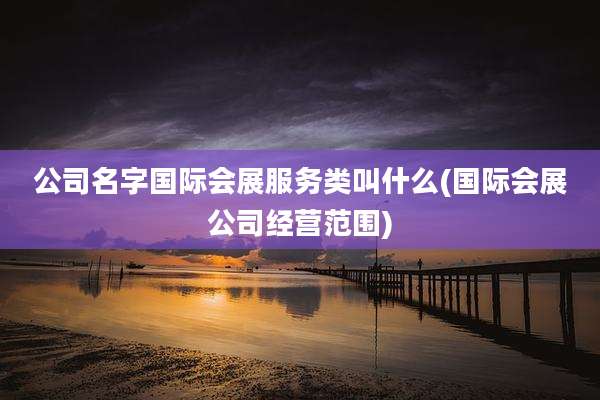 公司名字国际会展服务类叫什么(国际会展公司经营范围)
