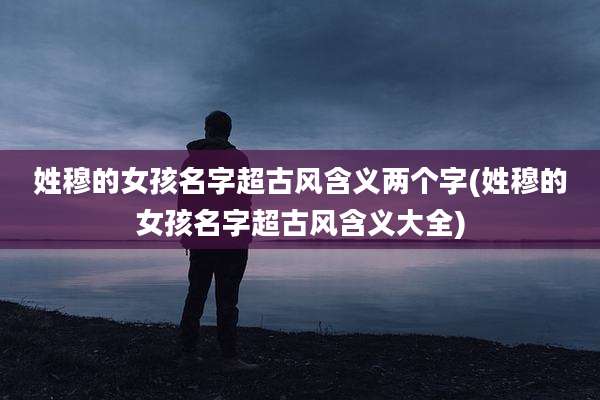 姓穆的女孩名字超古风含义两个字(姓穆的女孩名字超古风含义大全)