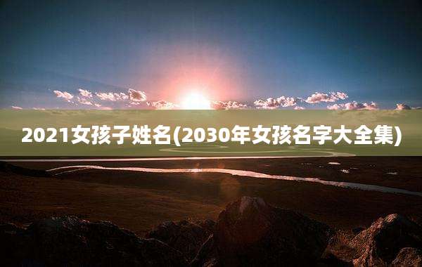 2021女孩子姓名(2030年女孩名字大全集)