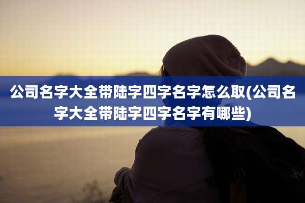 公司名字大全带陆字四字名字怎么取(公司名字大全带陆字四字名字有哪些)