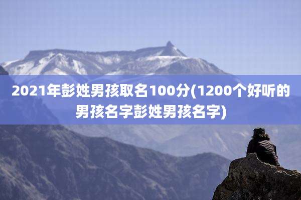 2021年彭姓男孩取名100分(1200个好听的男孩名字彭姓男孩名字)