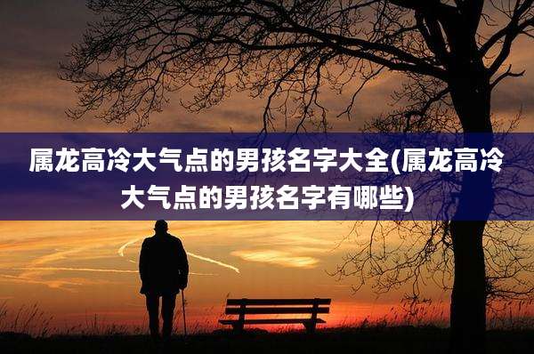 属龙高冷大气点的男孩名字大全(属龙高冷大气点的男孩名字有哪些)