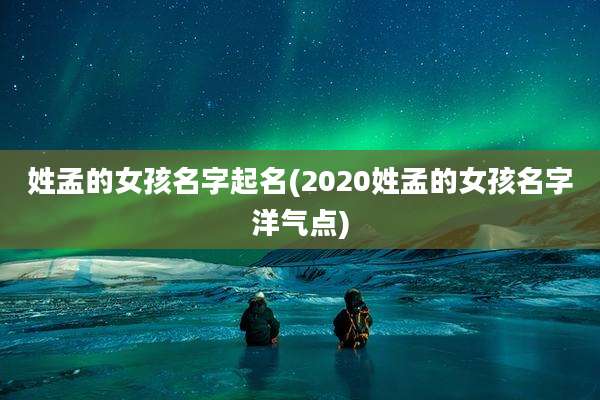 姓孟的女孩名字起名(2020姓孟的女孩名字洋气点)