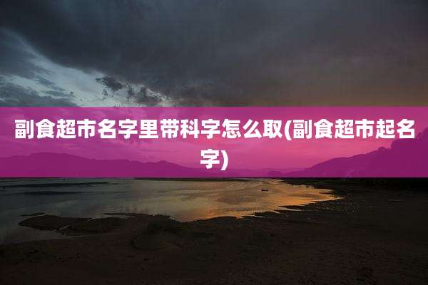 副食超市名字里带科字怎么取(副食超市起名字)