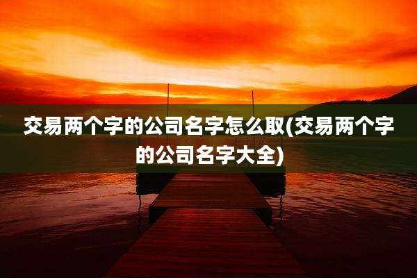 交易两个字的公司名字怎么取(交易两个字的公司名字大全)