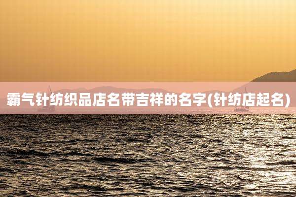 霸气针纺织品店名带吉祥的名字(针纺店起名)