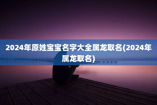 2024年原姓宝宝名字大全属龙取名(2024年属龙取名)