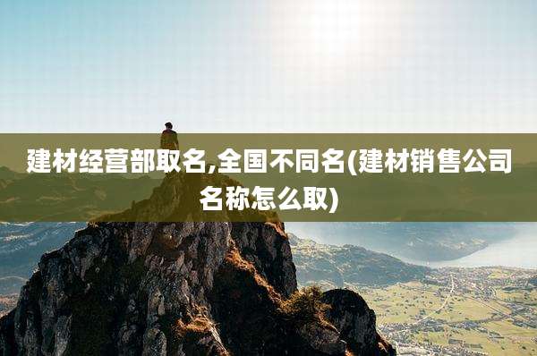 建材经营部取名,全国不同名(建材销售公司名称怎么取)