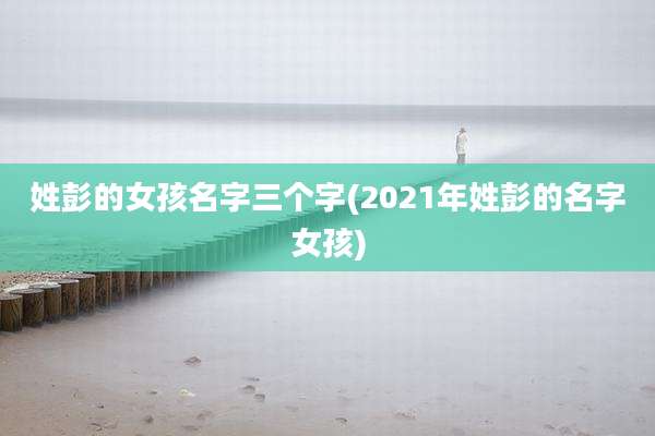 姓彭的女孩名字三个字(2021年姓彭的名字女孩)