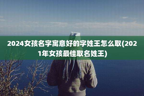 2024女孩名字寓意好的字姓王怎么取(2021年女孩最佳取名姓王)